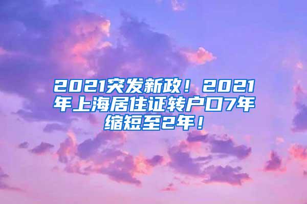 2021突发新政！2021年上海居住证转户口7年缩短至2年！