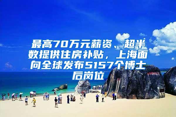 最高70万元薪资、超半数提供住房补贴，上海面向全球发布5157个博士后岗位