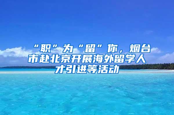 “职”为“留”你，烟台市赴北京开展海外留学人才引进等活动