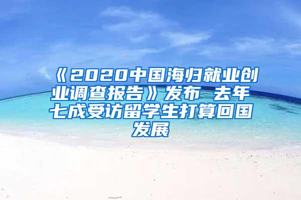 《2020中国海归就业创业调查报告》发布 去年七成受访留学生打算回国发展