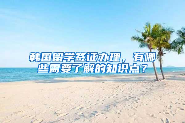 韩国留学签证办理，有哪些需要了解的知识点？