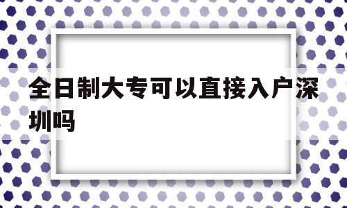 全日制大专可以直接入户深圳吗(全日制大专有几种入户深圳的方法) 深圳积分入户政策