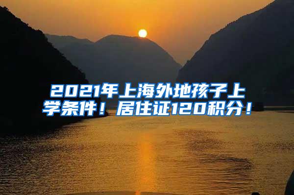 2021年上海外地孩子上学条件！居住证120积分！