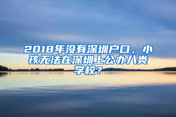 2018年没有深圳户口，小孩无法在深圳上公办八类学校？