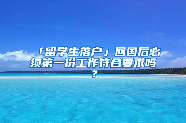 「留学生落户」回国后必须第一份工作符合要求吗？