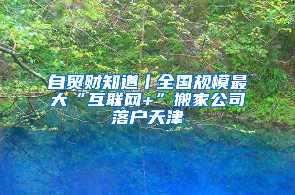 自贸财知道丨全国规模最大“互联网+”搬家公司落户天津