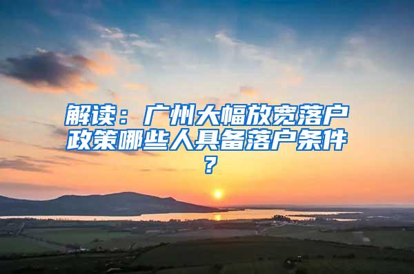 解读：广州大幅放宽落户政策哪些人具备落户条件？