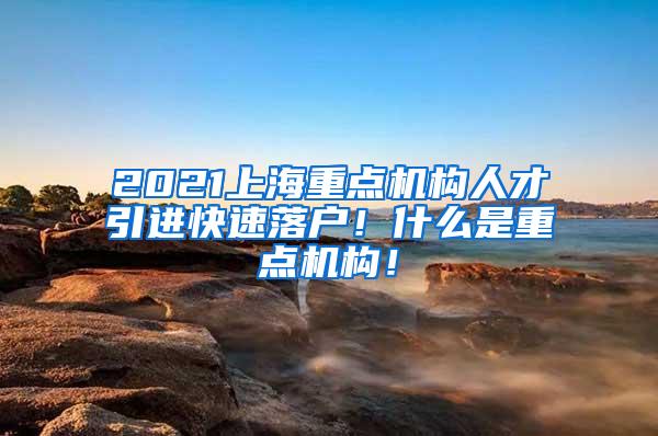 2021上海重点机构人才引进快速落户！什么是重点机构！