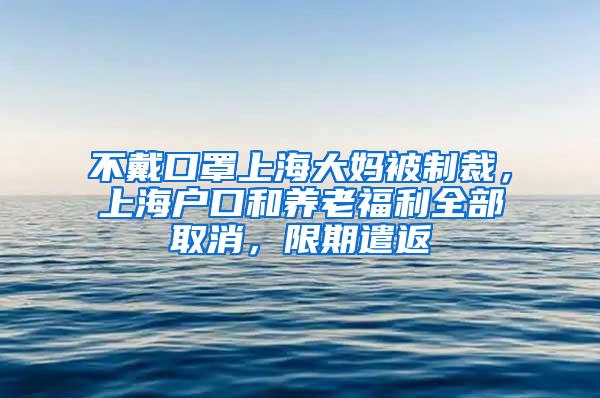 不戴口罩上海大妈被制裁，上海户口和养老福利全部取消，限期遣返