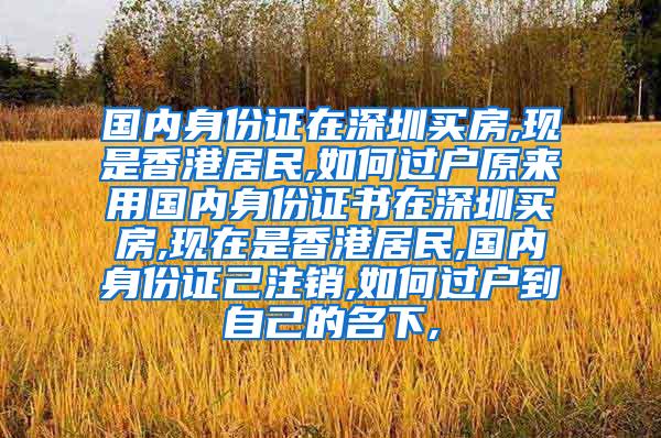 国内身份证在深圳买房,现是香港居民,如何过户原来用国内身份证书在深圳买房,现在是香港居民,国内身份证己注销,如何过户到自己的名下,