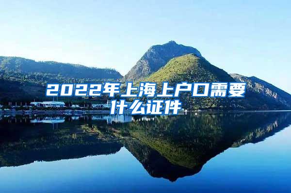 2022年上海上户口需要什么证件