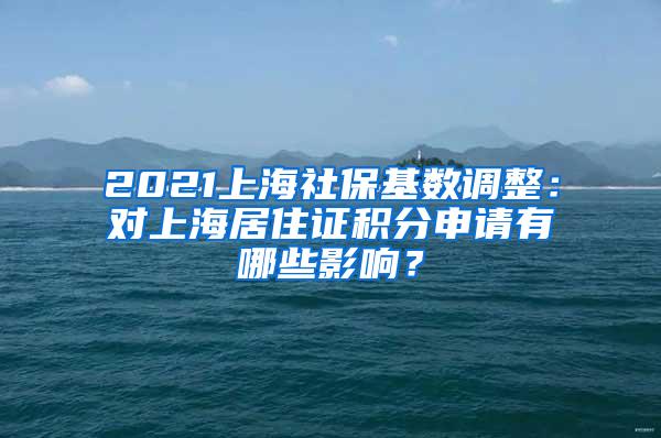 2021上海社保基数调整：对上海居住证积分申请有哪些影响？