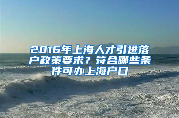 2016年上海人才引进落户政策要求？符合哪些条件可办上海户口