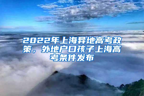 2022年上海异地高考政策，外地户口孩子上海高考条件发布