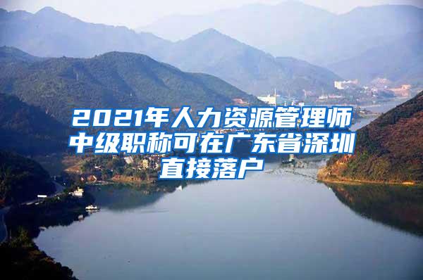 2021年人力资源管理师中级职称可在广东省深圳直接落户