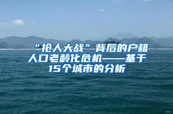 “抢人大战”背后的户籍人口老龄化危机——基于15个城市的分析