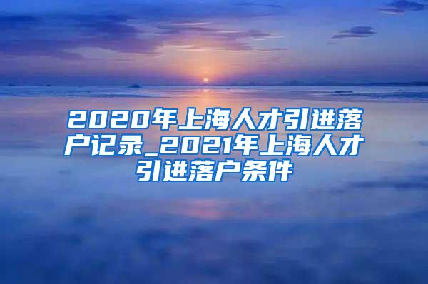 2020年上海人才引进落户记录_2021年上海人才引进落户条件