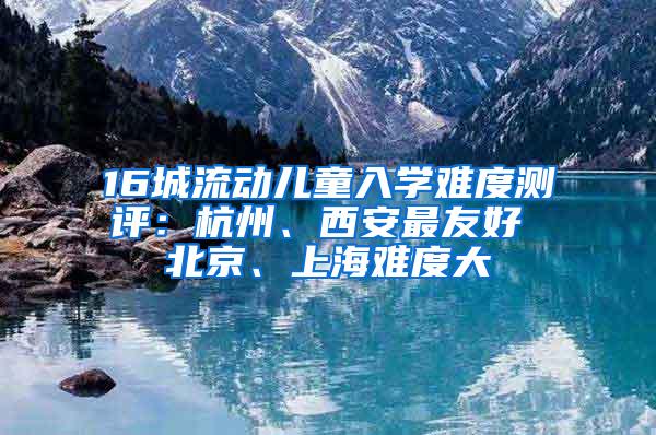 16城流动儿童入学难度测评：杭州、西安最友好 北京、上海难度大