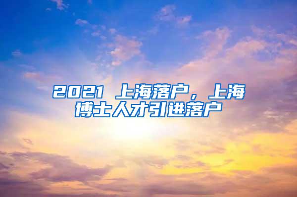 2021 上海落户，上海博士人才引进落户