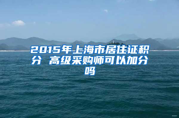 2015年上海市居住证积分 高级采购师可以加分吗