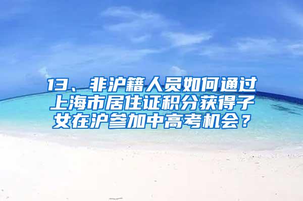 13、非沪籍人员如何通过上海市居住证积分获得子女在沪参加中高考机会？