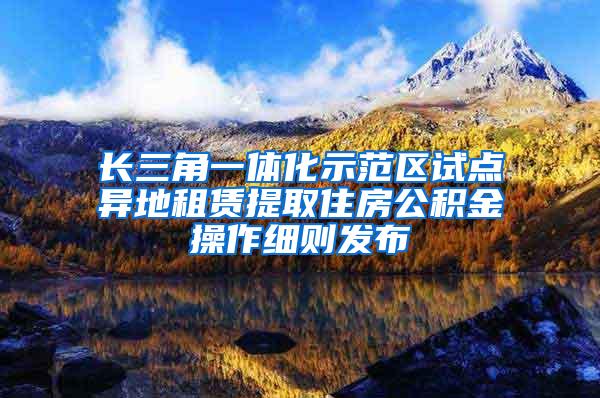 长三角一体化示范区试点异地租赁提取住房公积金操作细则发布