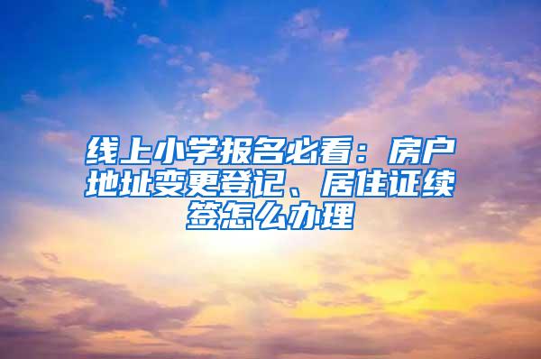 线上小学报名必看：房户地址变更登记、居住证续签怎么办理