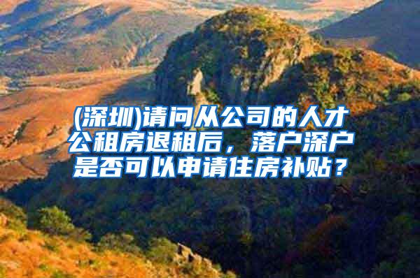 (深圳)请问从公司的人才公租房退租后，落户深户是否可以申请住房补贴？