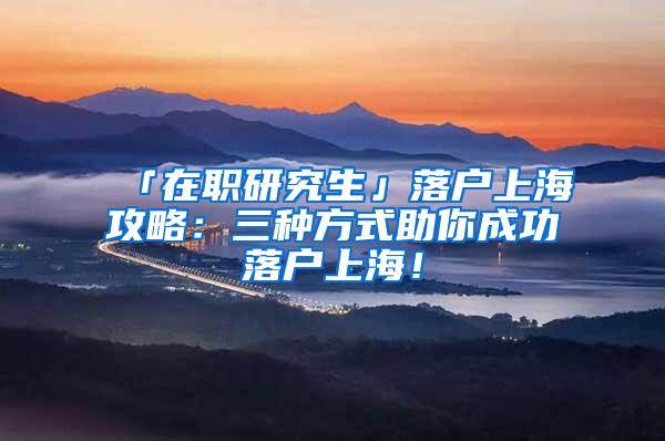 「在职研究生」落户上海攻略：三种方式助你成功落户上海！