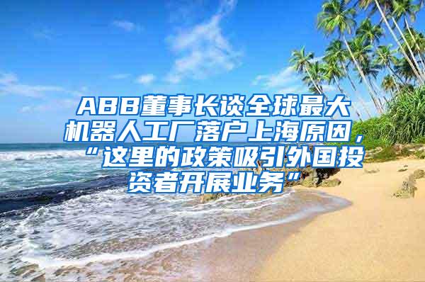 ABB董事长谈全球最大机器人工厂落户上海原因，“这里的政策吸引外国投资者开展业务”