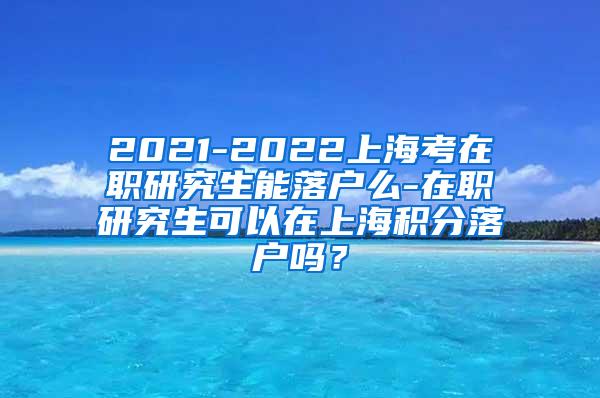 2021-2022上海考在职研究生能落户么-在职研究生可以在上海积分落户吗？