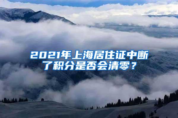 2021年上海居住证中断了积分是否会清零？