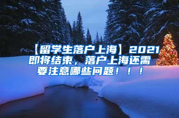 【留学生落户上海】2021即将结束，落户上海还需要注意哪些问题！！！