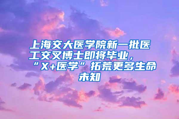 上海交大医学院新一批医工交叉博士即将毕业，“X+医学”拓荒更多生命未知