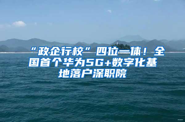 “政企行校”四位一体！全国首个华为5G+数字化基地落户深职院