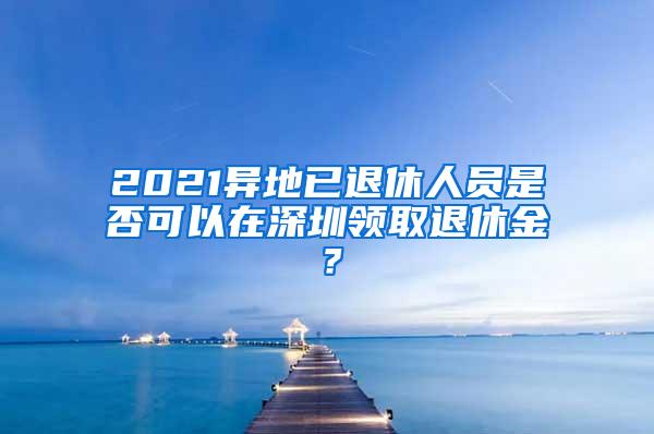 2021异地已退休人员是否可以在深圳领取退休金？
