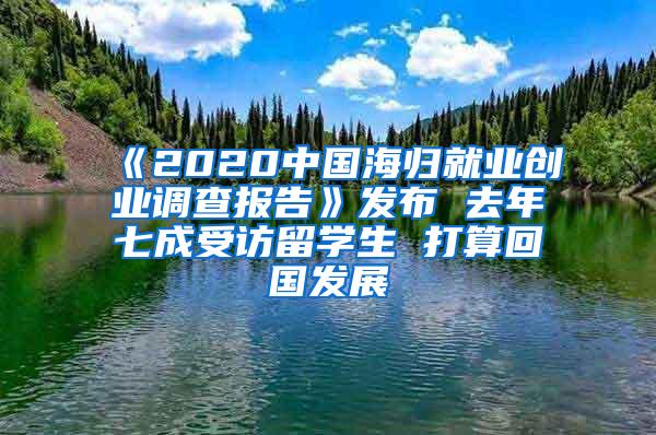 《2020中国海归就业创业调查报告》发布 去年七成受访留学生 打算回国发展