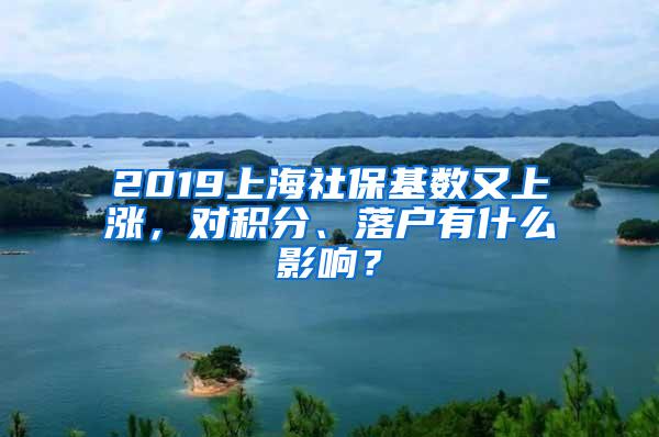 2019上海社保基数又上涨，对积分、落户有什么影响？