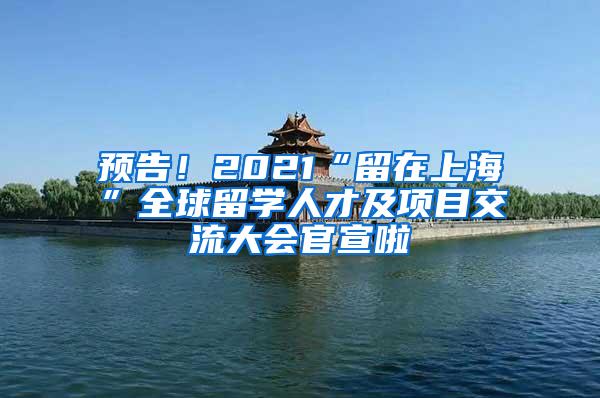 预告！2021“留在上海”全球留学人才及项目交流大会官宣啦