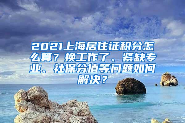 2021上海居住证积分怎么算？换工作了、紧缺专业、社保分值等问题如何解决？