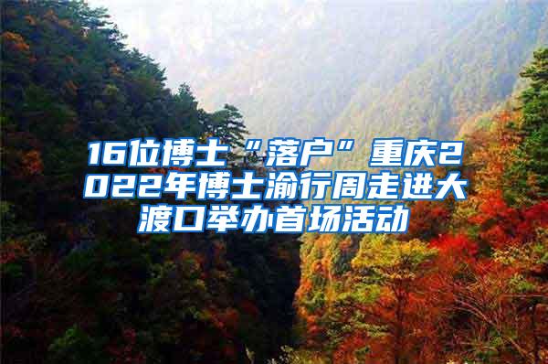 16位博士“落户”重庆2022年博士渝行周走进大渡口举办首场活动