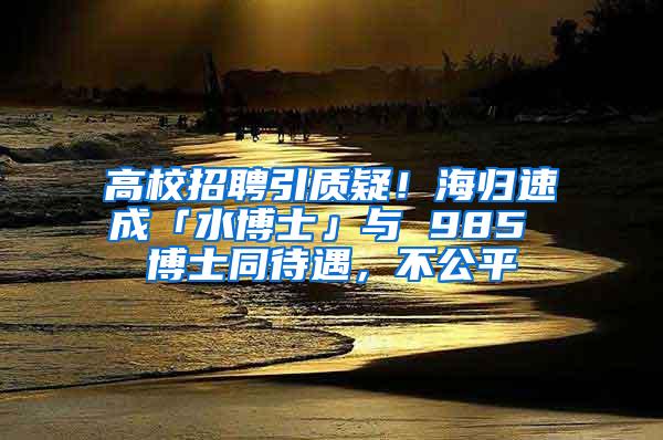 高校招聘引质疑！海归速成「水博士」与 985 博士同待遇，不公平