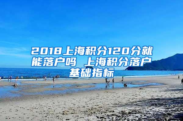 2018上海积分120分就能落户吗 上海积分落户基础指标