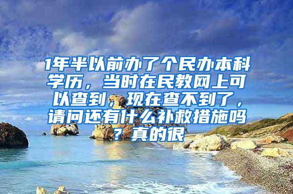 1年半以前办了个民办本科学历，当时在民教网上可以查到，现在查不到了，请问还有什么补救措施吗？真的很