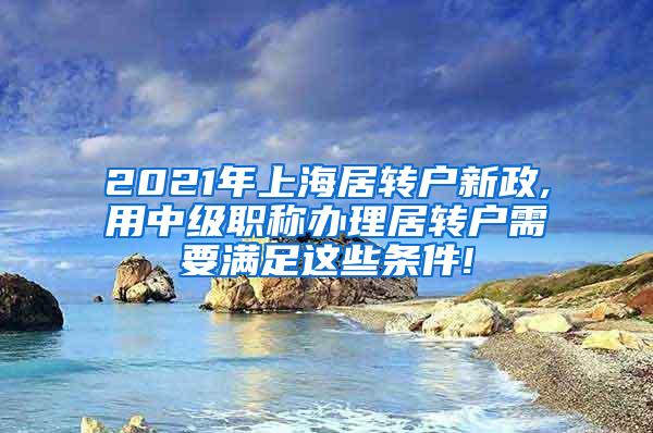 2021年上海居转户新政,用中级职称办理居转户需要满足这些条件!
