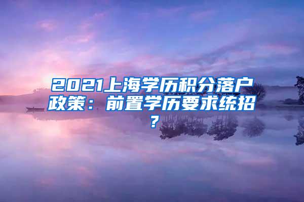 2021上海学历积分落户政策：前置学历要求统招？