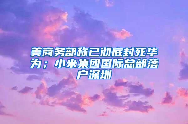 美商务部称已彻底封死华为；小米集团国际总部落户深圳