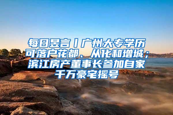 每日昱言丨广州大专学历可落户花都、从化和增城；滨江房产董事长参加自家千万豪宅摇号