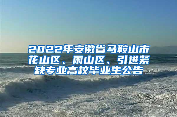 2022年安徽省马鞍山市花山区、雨山区、引进紧缺专业高校毕业生公告