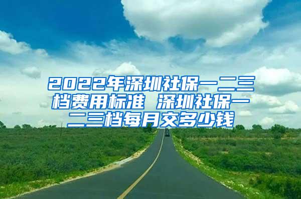 2022年深圳社保一二三档费用标准 深圳社保一二三档每月交多少钱